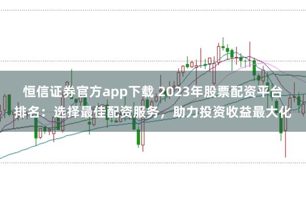 恒信证券官方app下载 2023年股票配资平台排名：选择最佳配资服务，助力投资收益最大化