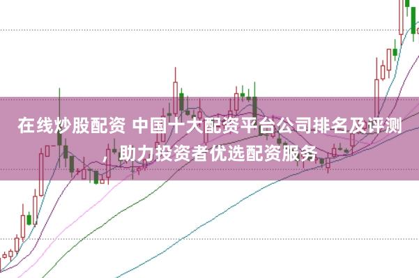 在线炒股配资 中国十大配资平台公司排名及评测，助力投资者优选配资服务