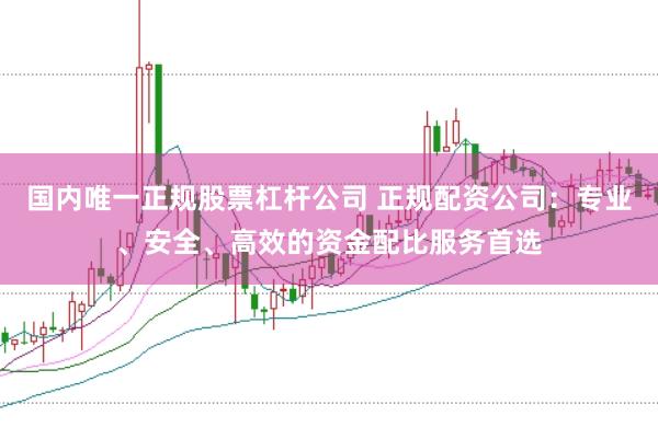 国内唯一正规股票杠杆公司 正规配资公司：专业、安全、高效的资金配比服务首选
