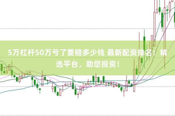 5万杠杆50万亏了要赔多少钱 最新配资排名：精选平台，助您投资！