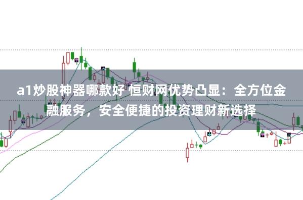 a1炒股神器哪款好 恒财网优势凸显：全方位金融服务，安全便捷的投资理财新选择