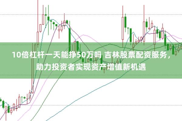 10倍杠杆一天能挣50万吗 吉林股票配资服务，助力投资者实现资产增值新机遇