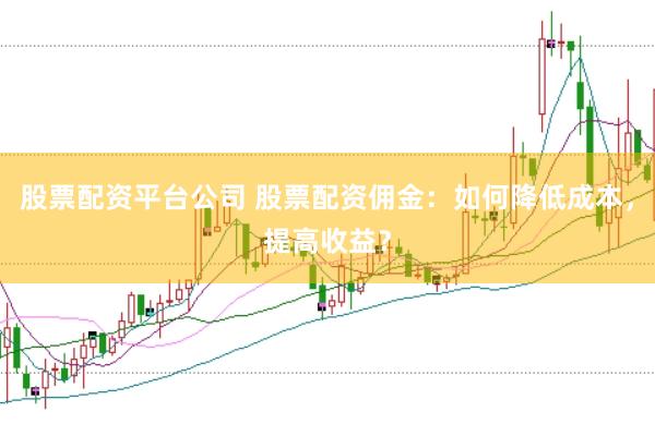 股票配资平台公司 股票配资佣金：如何降低成本，提高收益？