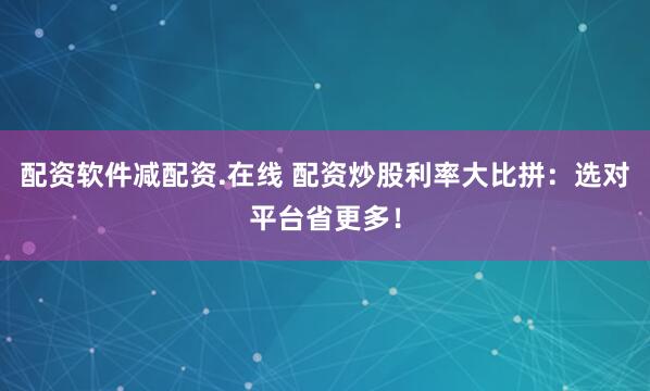 配资软件减配资.在线 配资炒股利率大比拼：选对平台省更多！