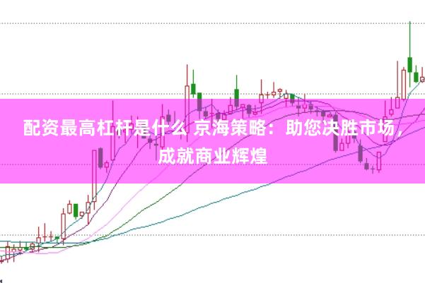 配资最高杠杆是什么 京海策略：助您决胜市场，成就商业辉煌