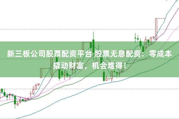 新三板公司股票配资平台 股票无息配资：零成本撬动财富，机会难得！