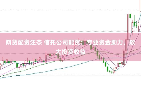 期货配资汪杰 信托公司配资：专业资金助力，放大投资收益