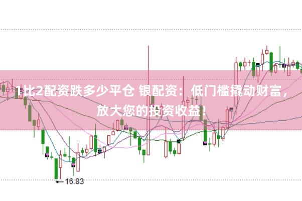 1比2配资跌多少平仓 银配资：低门槛撬动财富，放大您的投资收益！