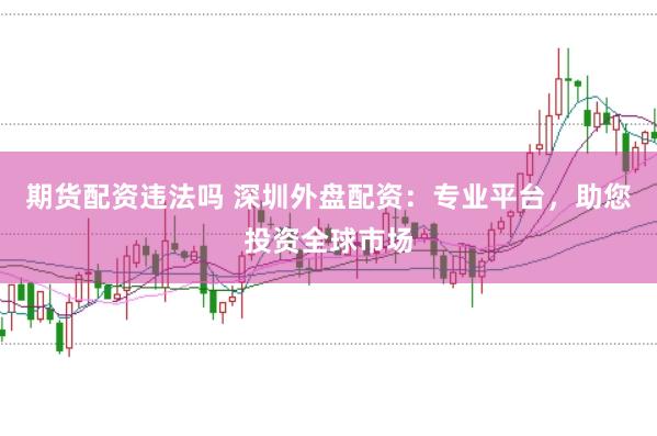 期货配资违法吗 深圳外盘配资：专业平台，助您投资全球市场