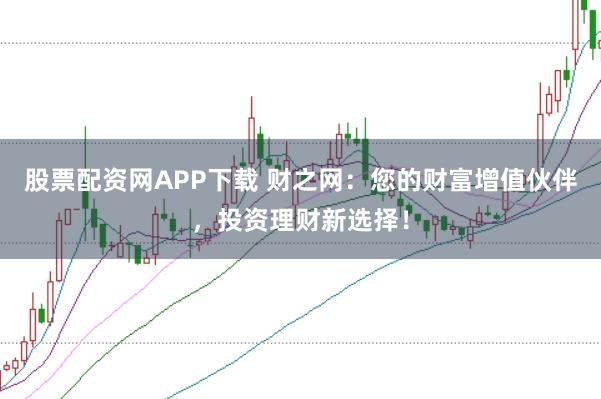 股票配资网APP下载 财之网：您的财富增值伙伴，投资理财新选择！