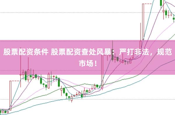 股票配资条件 股票配资查处风暴：严打非法，规范市场！