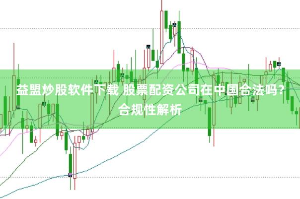 益盟炒股软件下载 股票配资公司在中国合法吗？合规性解析