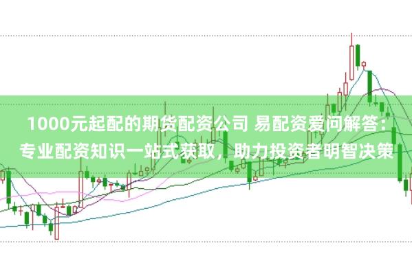 1000元起配的期货配资公司 易配资爱问解答:专业配资知识一站式获取,助力投资者明智决策