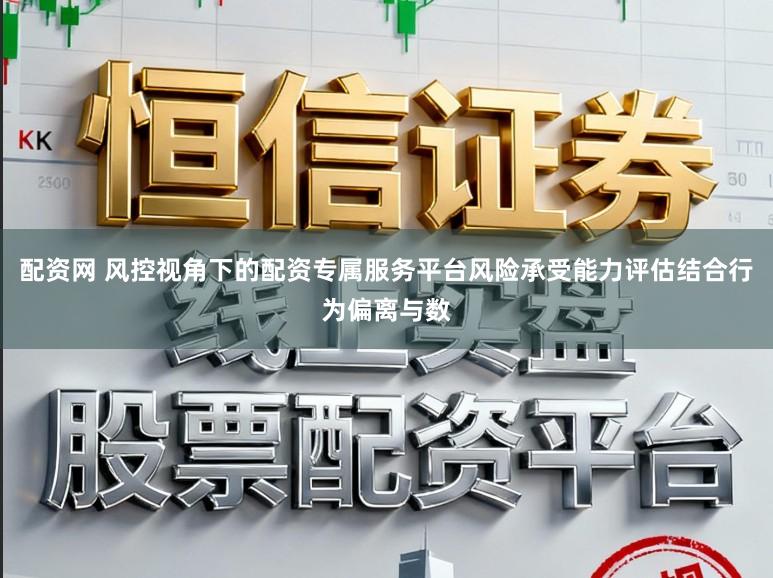 配资网 风控视角下的配资专属服务平台风险承受能力评估结合行为偏离与数