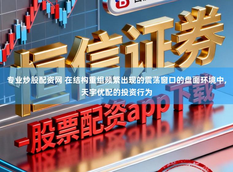专业炒股配资网 在结构重组频繁出现的震荡窗口的盘面环境中，天宇优配的投资行为