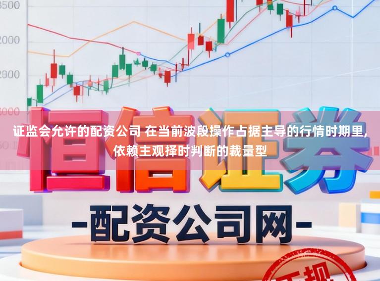 证监会允许的配资公司 在当前波段操作占据主导的行情时期里，依赖主观择时判断的裁量型