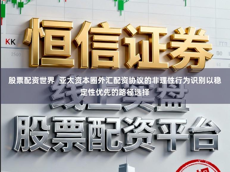 股票配资世界  亚太资本圈外汇配资协议的非理性行为识别以稳定性优先的路径选择