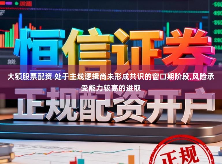 大额股票配资 处于主线逻辑尚未形成共识的窗口期阶段，风险承受能力较高的进取