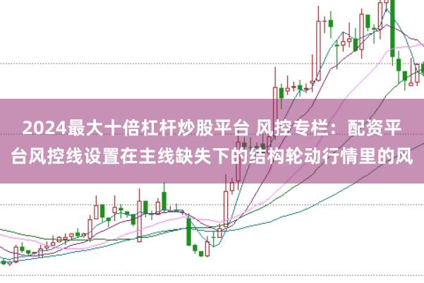 2024最大十倍杠杆炒股平台 风控专栏:配资平台风控线设置在主线缺失下的结构轮动行情里的风