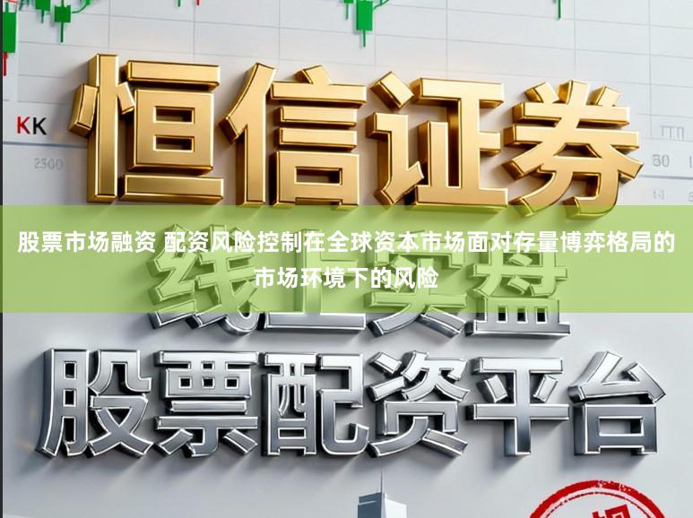 股票市场融资 配资风险控制在全球资本市场面对存量博弈格局的市场环境下的风险