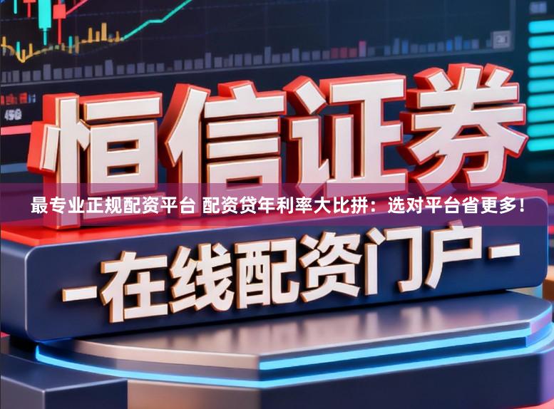 最专业正规配资平台 配资贷年利率大比拼：选对平台省更多！