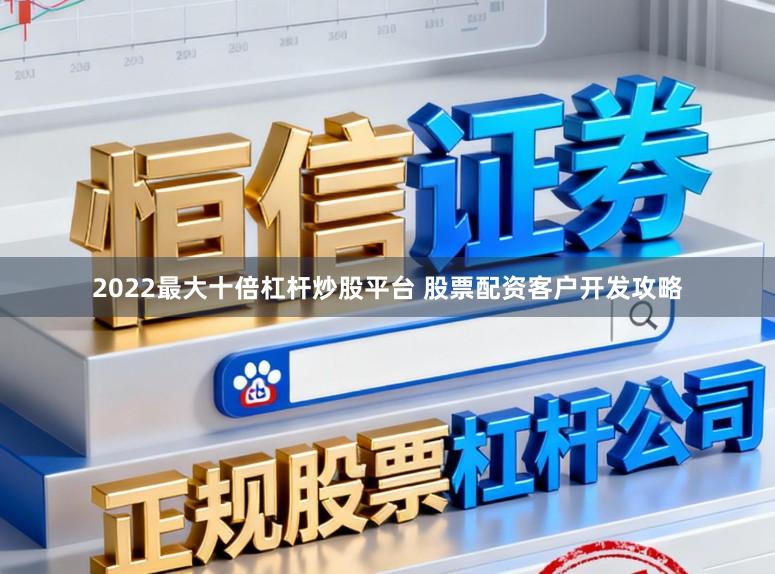 2022最大十倍杠杆炒股平台 股票配资客户开发攻略