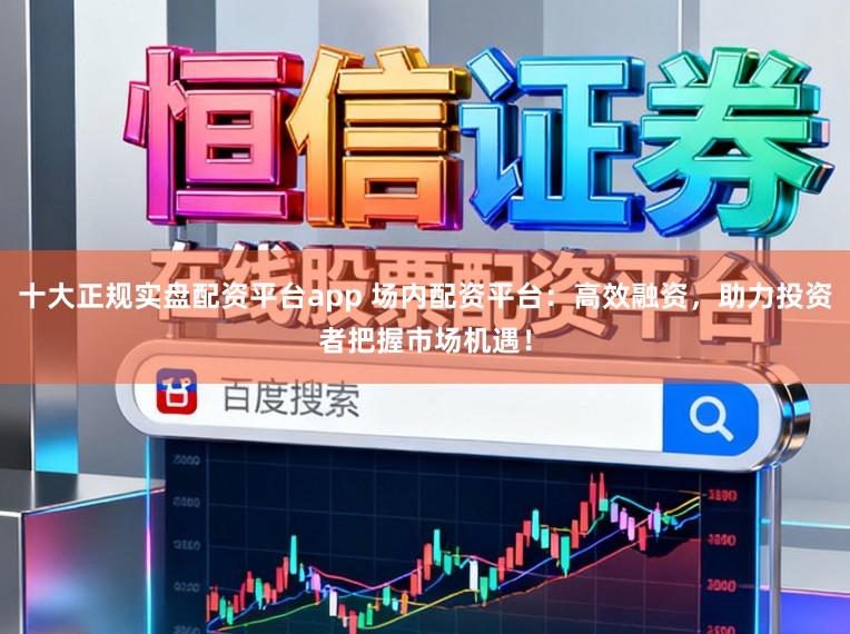 十大正规实盘配资平台app 场内配资平台：高效融资，助力投资者把握市场机遇！